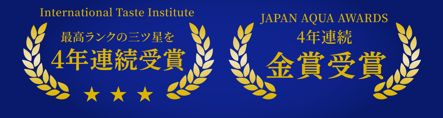 International Taste Institute 優秀味覚賞 2年連続 最高ランク 三ツ星 | JAPAN AQUA AWARDS 3年連続 金賞受賞