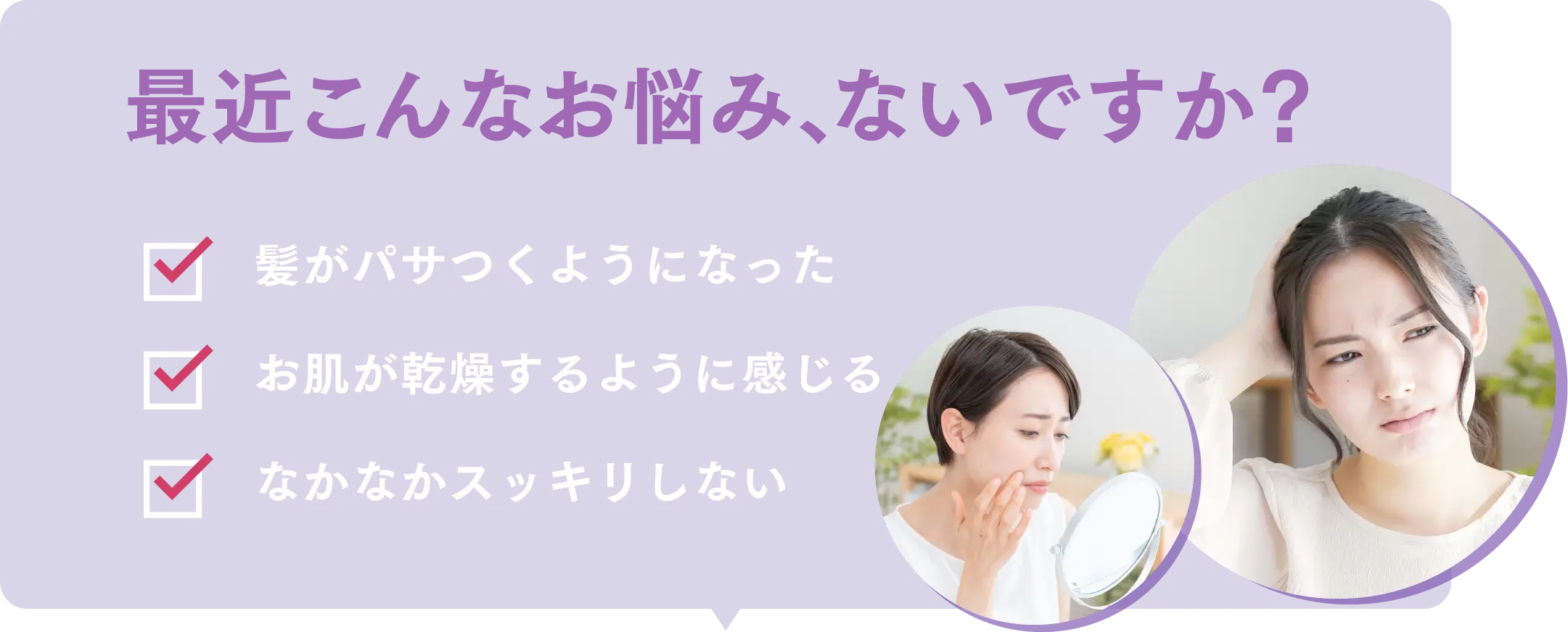 最近こんなお悩み、ないですか？お肌の乾燥,代謝が悪い,疲れが取れにくい,便秘気味